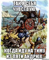так я себя чувствую, когда иду на тиму из пяти андрюх.