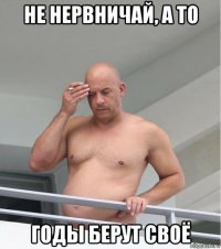 не нервничай, а то годы берут своё