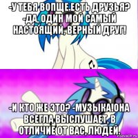 -у тебя вопще есть друзья? -да, один мой самый настоящий, верный друг! -и кто же это? -музыка!она всегла выслушает, в отличие от вас, людей.