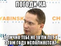 погоди-ка а лично тебе не 18 ли лет в этом году исполняется?