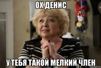 ох денис у тебя такой мелкий член