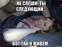 не спеши! ты следующий... вот так и живем..
