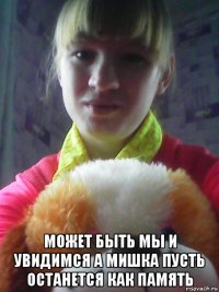  может быть мы и увидимся а мишка пусть останется как память