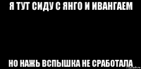 я тут сиду с янго и ивангаем но нажь вспышка не сработала