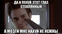 да и похуй этот глаз стеклянный а мозги мне нахуй не нежны