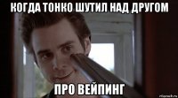 когда тонко шутил над другом про вейпинг