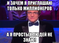 и зачем я приглашаю только миллионеров а я простых людей не знаю!