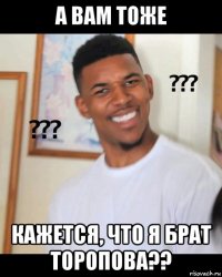 а вам тоже кажется, что я брат торопова??