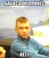 бабосы не принёс нет?