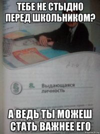 тебе не стыдно перед школьником? а ведь ты можеш стать важнее его