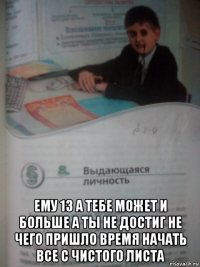  ему 13 а тебе может и больше а ты не достиг не чего пришло время начать все с чистого листа