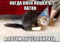 когда вжух пошел в латок а потом пошел пожрать