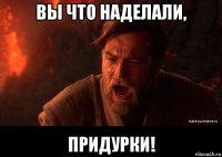 вы что наделали, придурки!
