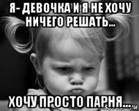 я- девочка и я не хочу ничего решать... хочу просто парня...