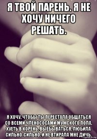 я твой парень. я не хочу ничего решать. я хочу, чтобы ты перестала общаться со всеми членососами мужского пола, хуеть в корень, выёбываться. любила сильно-сильно. и не втирала мне дичь.