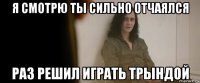 я смотрю ты сильно отчаялся раз решил играть трындой