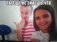 ты ещё не знаешь,что ....