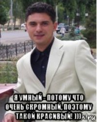  я умный - потому что очень скромный, поэтому такой красивый! )))