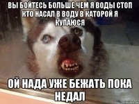 вы бойтесь больше чем я воды стоп кто насал в воду в каторой я купаюся ой нада уже бежать пока недал