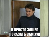  я просто зашел показать вам хуй