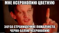 мне ксерокопию цветную 34?за страницу?мне пожалуйста черно-белую ксерокопию