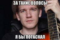 за такие волосы я бы потаскал