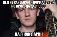 не,я не как ларин я нормальный но природа дает свое да я как ларин