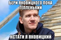 бери яковицкого пока тёпленький кстати я яковицкий