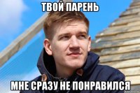твой парень мне сразу не понравился