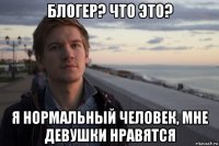 блогер? что это? я нормальный человек, мне девушки нравятся