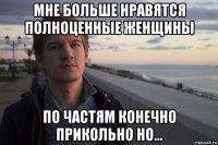 мне больше нравятся полноценные женщины по частям конечно прикольно но...