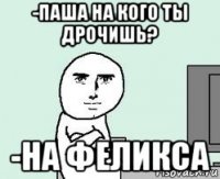-паша на кого ты дрочишь? -на феликса