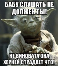 бабу слушать не должен ты! не виновата она хернёй страдает что!