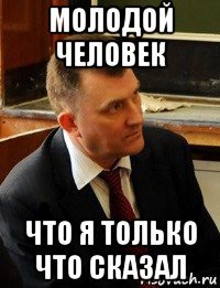 молодой человек что я только что сказал