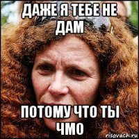даже я тебе не дам потому что ты чмо