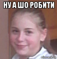 ну а шо робити 