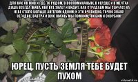 для нас он жив и где-то рядом, в воспоминаньях, в сердце и в мечтах душа всегда жива, она всё знает и видит, как страдаем мы сейчас! на небе стало больше ангелом одним, и это очевидно, точно знаю! сегодня, завтра и всю жизнь мы помним, любим и скорбим! юрец, пусть земля тебе будет пухом