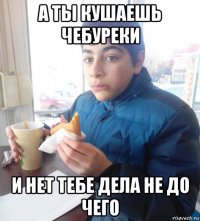 а ты кушаешь чебуреки и нет тебе дела не до чего
