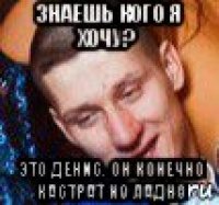 знаешь кого я хочу? это денис. он конечно кастрат но ладно