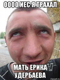 оооо иес я трахал мать ерика удербаева