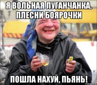 я вольная луганчанка. плесни боярочки пошла нахуй, пьянь!