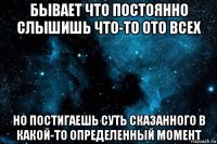 бывает что постоянно слышишь что-то ото всех но постигаешь суть сказанного в какой-то определенный момент