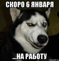 скоро 6 января ...на работу