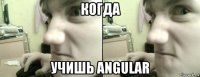 когда учишь angular