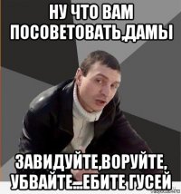 ну что вам посоветовать,дамы завидуйте,воруйте, убвайте...ебите гусей