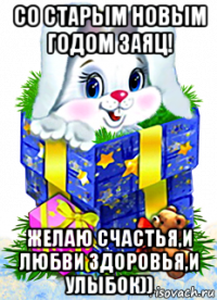 со старым новым годом заяц! желаю счастья,и любви здоровья,и улыбок))