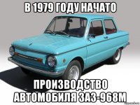 в 1979 году начато производство автомобиля заз-968м