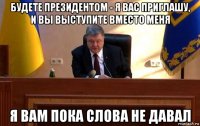 будете президентом - я вас приглашу, и вы выступите вместо меня я вам пока слова не давал