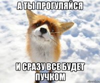 а ты прогуляйся и сразу все будет пучком