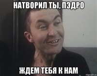 натворил ты, пэдро ждем тебя к нам